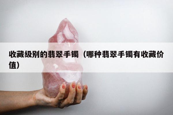 收藏级别的翡翠手镯（哪种翡翠手镯有收藏价值）