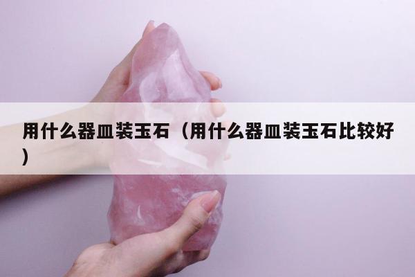 用什么器皿装玉石（用什么器皿装玉石比较好）
