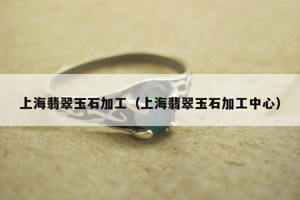 上海翡翠玉石加工（上海翡翠玉石加工中心）