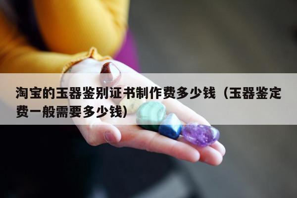 淘宝的玉器鉴别证书制作费多少钱（玉器鉴定费一般需要多少钱）