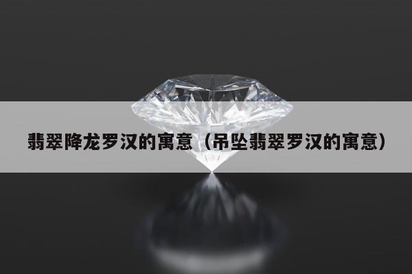 翡翠降龙罗汉的寓意（吊坠翡翠罗汉的寓意）
