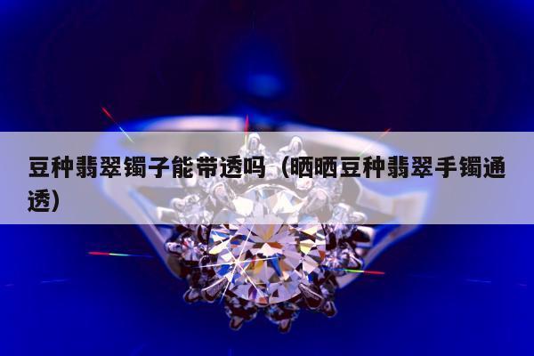 豆种翡翠镯子能带透吗（晒晒豆种翡翠手镯通透）