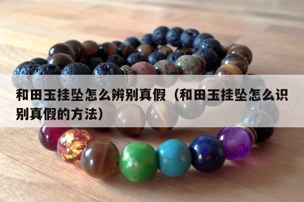 和田玉挂坠怎么辨别真假（和田玉挂坠怎么识别真假的方法）
