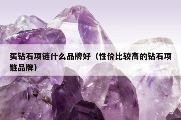 买钻石项链什么品牌好（性价比较高的钻石项链品牌）
