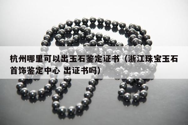 杭州哪里可以出玉石鉴定证书（浙江珠宝玉石首饰鉴定中心 出证书吗）