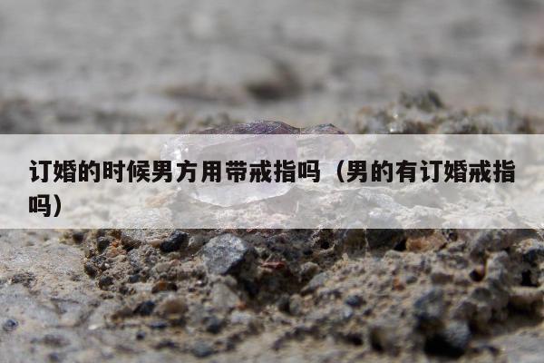 订婚的时候男方用带戒指吗（男的有订婚戒指吗）