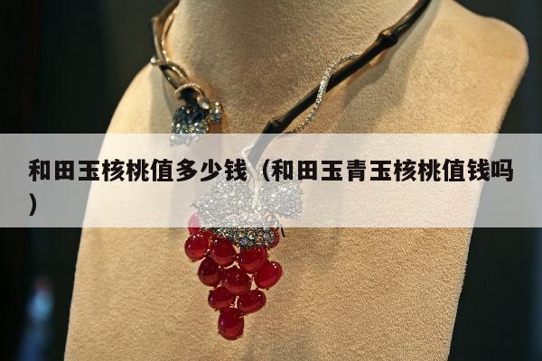 和田玉核桃值多少钱（和田玉青玉核桃值钱吗）