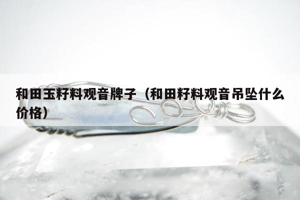 和田玉籽料观音牌子（和田籽料观音吊坠什么价格）