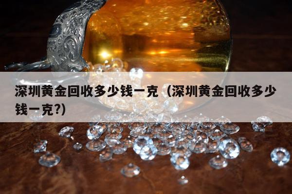 深圳黄金回收多少钱一克（深圳黄金回收多少钱一克?）