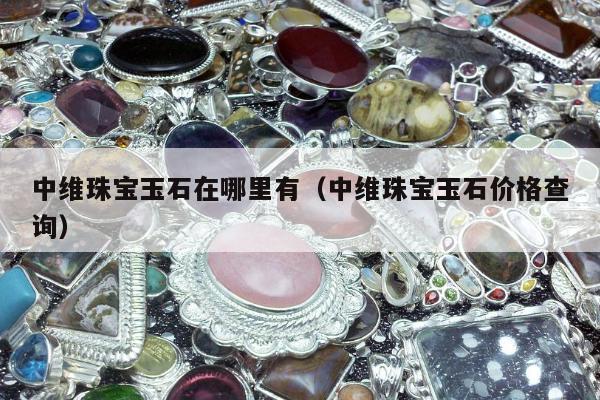 中维珠宝玉石在哪里有（中维珠宝玉石价格查询）