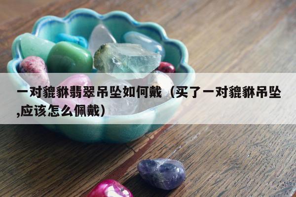 一对貔貅翡翠吊坠如何戴（买了一对貔貅吊坠,应该怎么佩戴）