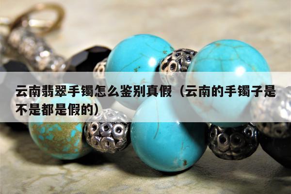 云南翡翠手镯怎么鉴别真假（云南的手镯子是不是都是假的）