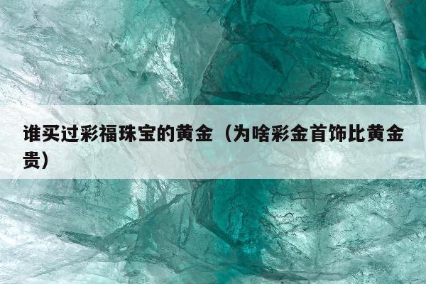谁买过彩福珠宝的黄金（为啥彩金首饰比黄金贵）