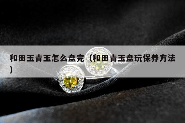 和田玉青玉怎么盘完（和田青玉盘玩保养方法）