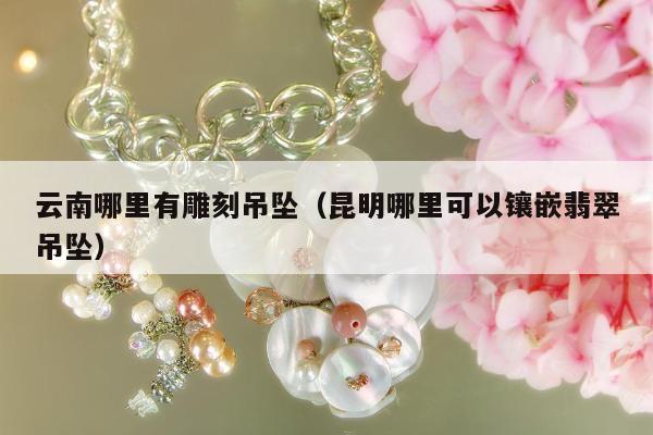 云南哪里有雕刻吊坠（昆明哪里可以镶嵌翡翠吊坠）