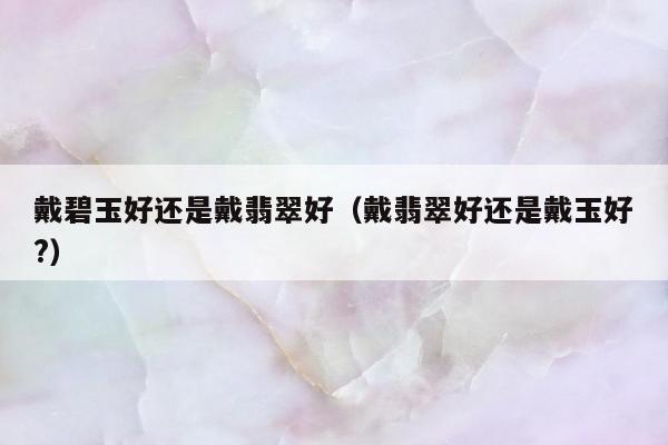戴碧玉好还是戴翡翠好（戴翡翠好还是戴玉好?）