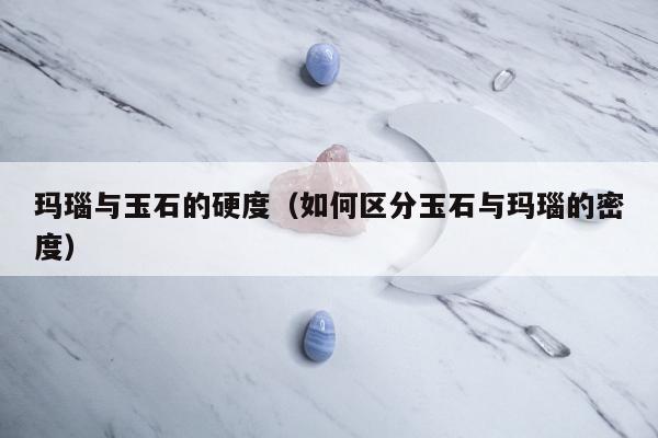 玛瑙与玉石的硬度（如何区分玉石与玛瑙的密度）