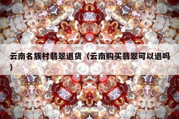 云南名族村翡翠退货（云南购买翡翠可以退吗）