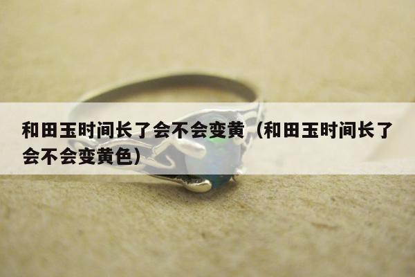 和田玉时间长了会不会变黄（和田玉时间长了会不会变黄色）