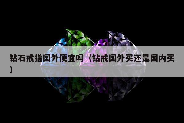 钻石戒指国外便宜吗（钻戒国外买还是国内买）