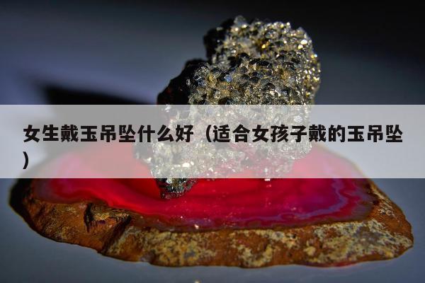 女生戴玉吊坠什么好（适合女孩子戴的玉吊坠）