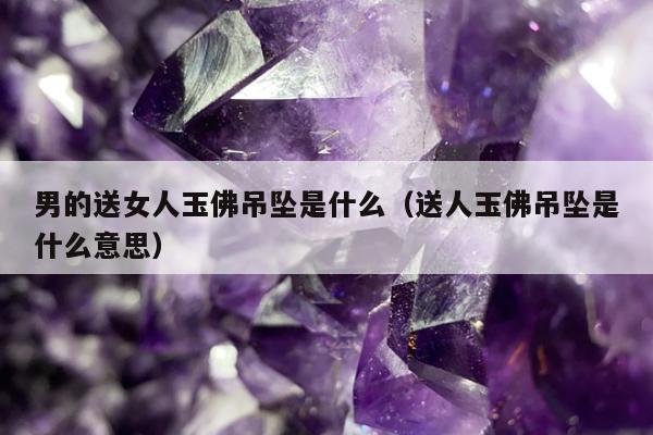 男的送女人玉佛吊坠是什么（送人玉佛吊坠是什么意思）