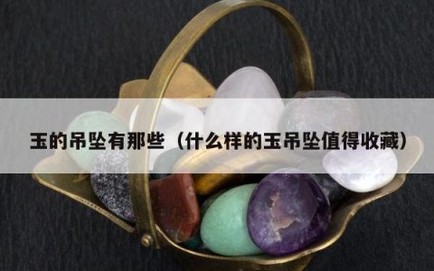 玉的吊坠有那些（什么样的玉吊坠值得收藏）
