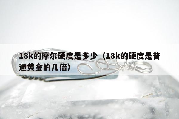 8k的摩尔硬度是多少（18k的硬度是普通黄金的几倍）"