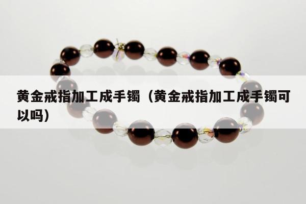 黄金戒指加工成手镯（黄金戒指加工成手镯可以吗）