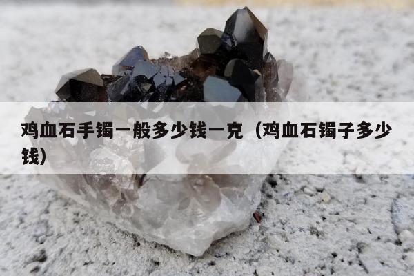 鸡血石手镯一般多少钱一克（鸡血石镯子多少钱）
