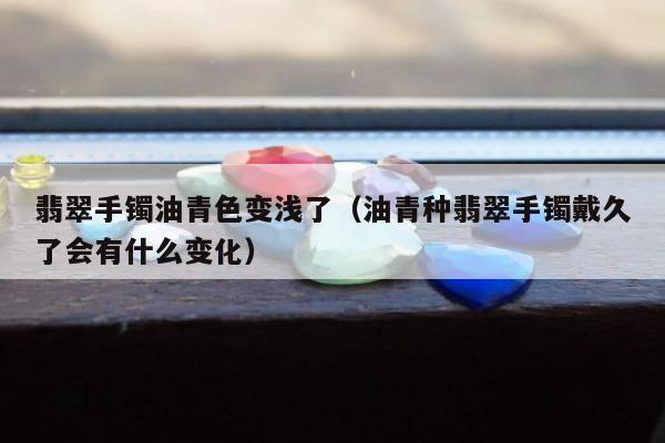 翡翠手镯油青色变浅了（油青种翡翠手镯戴久了会有什么变化）