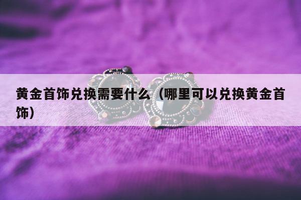 黄金首饰兑换需要什么（哪里可以兑换黄金首饰）