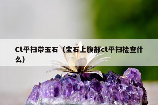 Ct平扫带玉石（宝石上腹部ct平扫检查什么）