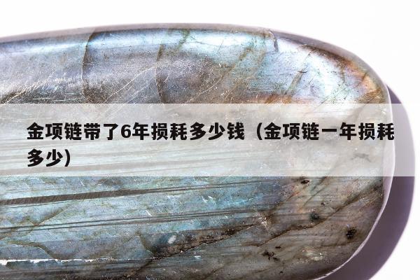 金项链带了6年损耗多少钱（金项链一年损耗多少）