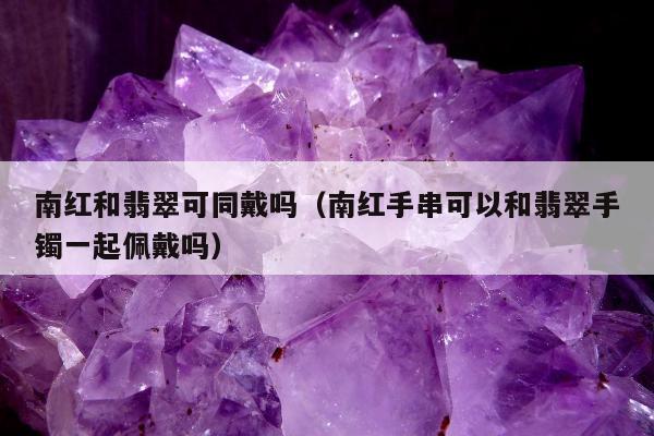 南红和翡翠可同戴吗（南红手串可以和翡翠手镯一起佩戴吗）