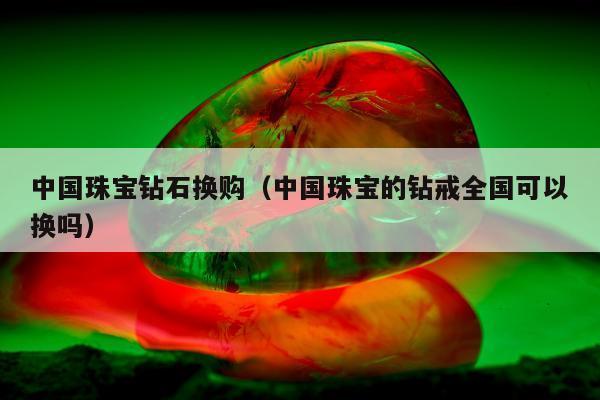中国珠宝钻石换购（中国珠宝的钻戒全国可以换吗）