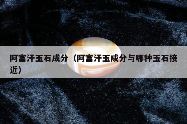 阿富汗玉石成分（阿富汗玉成分与哪种玉石接近）