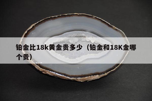 铂金比18k黄金贵多少（铂金和18K金哪个贵）