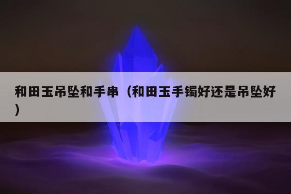 和田玉吊坠和手串（和田玉手镯好还是吊坠好）