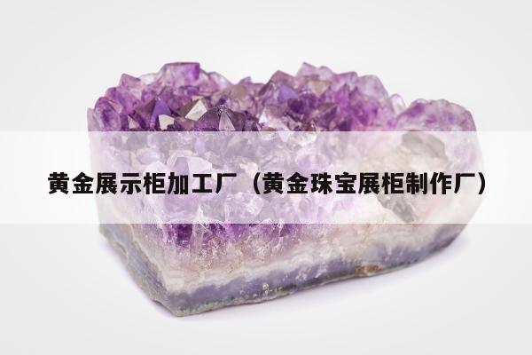 黄金展示柜加工厂（黄金珠宝展柜制作厂）