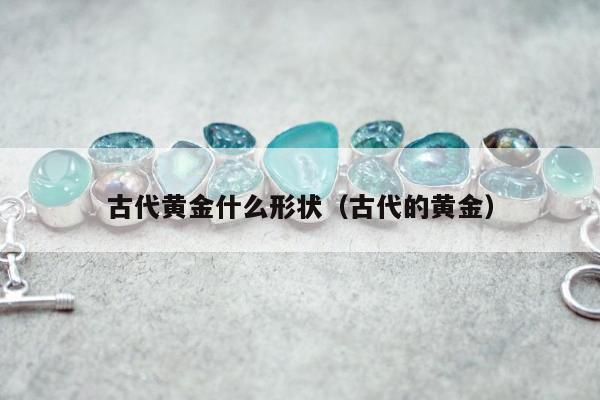 古代黄金什么形状（古代的黄金）