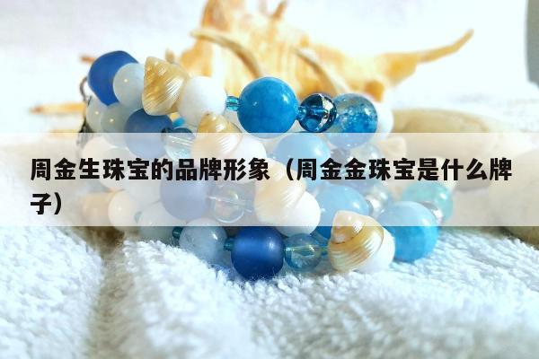 周金生珠宝的品牌形象（周金金珠宝是什么牌子）