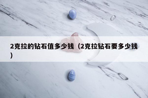 克拉的钻石值多少钱（2克拉钻石要多少钱）"