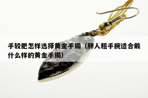 手较肥怎样选择黄金手镯（胖人粗手腕适合戴什么样的黄金手镯）