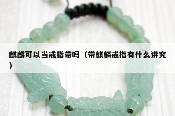 麒麟可以当戒指带吗（带麒麟戒指有什么讲究）