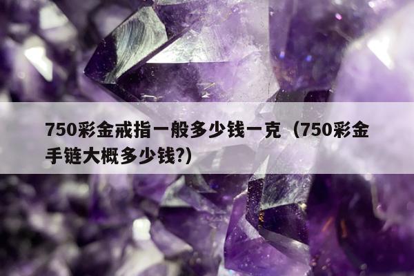 50彩金戒指一般多少钱一克（750彩金手链大概多少钱?）"