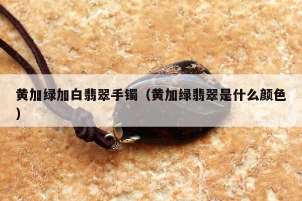 黄加绿加白翡翠手镯（黄加绿翡翠是什么颜色）