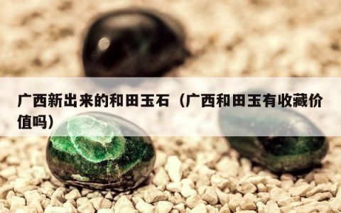 广西新出来的和田玉石（广西和田玉有收藏价值吗）