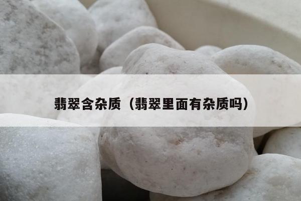 翡翠含杂质（翡翠里面有杂质吗）