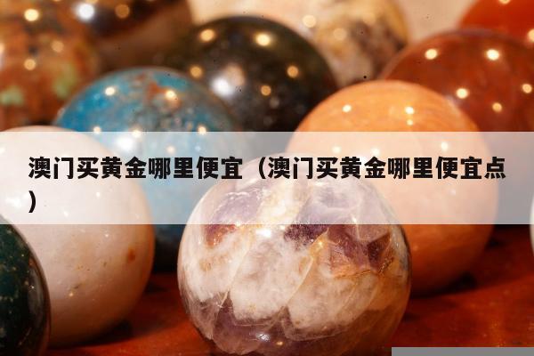 澳门买黄金哪里便宜（澳门买黄金哪里便宜点）